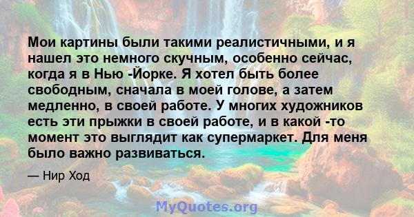 Мои картины были такими реалистичными, и я нашел это немного скучным, особенно сейчас, когда я в Нью -Йорке. Я хотел быть более свободным, сначала в моей голове, а затем медленно, в своей работе. У многих художников