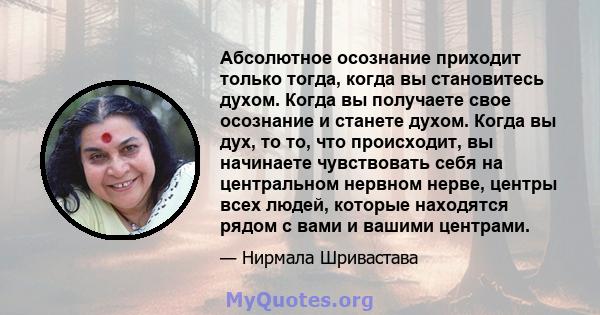 Абсолютное осознание приходит только тогда, когда вы становитесь духом. Когда вы получаете свое осознание и станете духом. Когда вы дух, то то, что происходит, вы начинаете чувствовать себя на центральном нервном нерве, 