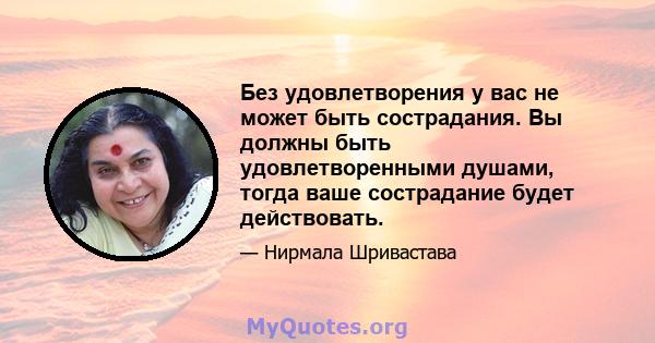 Без удовлетворения у вас не может быть сострадания. Вы должны быть удовлетворенными душами, тогда ваше сострадание будет действовать.