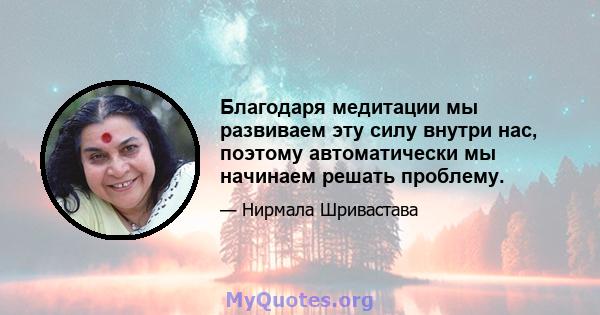 Благодаря медитации мы развиваем эту силу внутри нас, поэтому автоматически мы начинаем решать проблему.