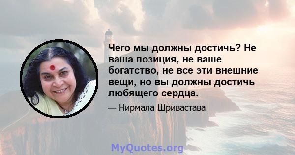 Чего мы должны достичь? Не ваша позиция, не ваше богатство, не все эти внешние вещи, но вы должны достичь любящего сердца.