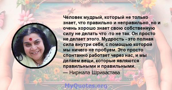 Человек мудрый, который не только знает, что правильно и неправильно, но и очень хорошо знает свою собственную силу не делать что -то не так. Он просто не делает этого. Мудрость - это полная сила внутри себя, с помощью