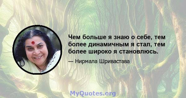 Чем больше я знаю о себе, тем более динамичным я стал, тем более широко я становлюсь.