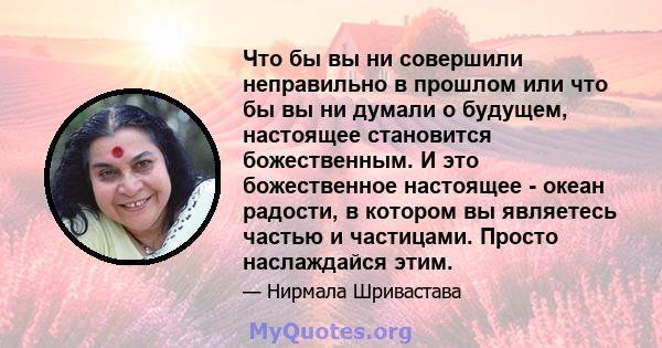 Что бы вы ни совершили неправильно в прошлом или что бы вы ни думали о будущем, настоящее становится божественным. И это божественное настоящее - океан радости, в котором вы являетесь частью и частицами. Просто