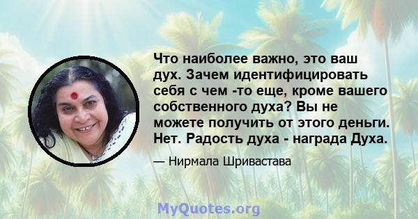 Что наиболее важно, это ваш дух. Зачем идентифицировать себя с чем -то еще, кроме вашего собственного духа? Вы не можете получить от этого деньги. Нет. Радость духа - награда Духа.