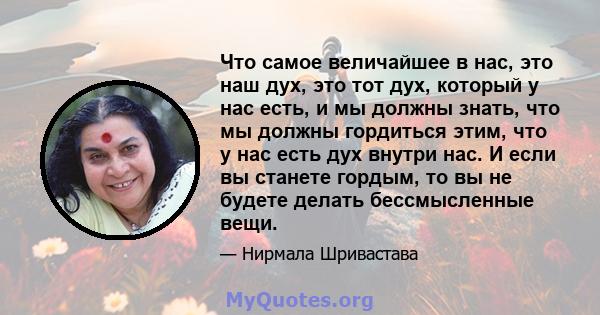 Что самое величайшее в нас, это наш дух, это тот дух, который у нас есть, и мы должны знать, что мы должны гордиться этим, что у нас есть дух внутри нас. И если вы станете гордым, то вы не будете делать бессмысленные