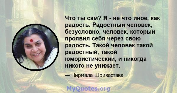 Что ты сам? Я - не что иное, как радость. Радостный человек, безусловно, человек, который проявил себя через свою радость. Такой человек такой радостный, такой юмористический, и никогда никого не унижает.