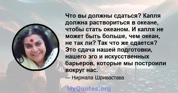 Что вы должны сдаться? Капля должна раствориться в океане, чтобы стать океаном. И капля не может быть больше, чем океан, не так ли? Так что же сдается? Это сдача нашей подготовки, нашего эго и искусственных барьеров,