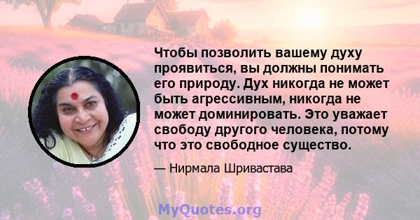 Чтобы позволить вашему духу проявиться, вы должны понимать его природу. Дух никогда не может быть агрессивным, никогда не может доминировать. Это уважает свободу другого человека, потому что это свободное существо.