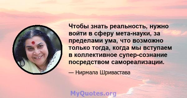 Чтобы знать реальность, нужно войти в сферу мета-науки, за пределами ума, что возможно только тогда, когда мы вступаем в коллективное супер-сознание посредством самореализации.