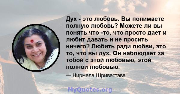 Дух - это любовь. Вы понимаете полную любовь? Можете ли вы понять что -то, что просто дает и любит давать и не просить ничего? Любить ради любви, это то, что вы дух. Он наблюдает за тобой с этой любовью, этой полной