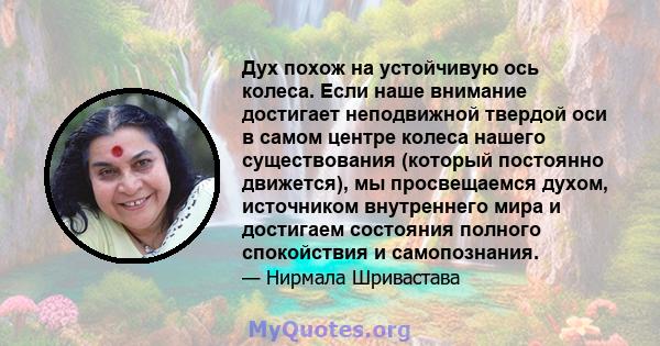 Дух похож на устойчивую ось колеса. Если наше внимание достигает неподвижной твердой оси в самом центре колеса нашего существования (который постоянно движется), мы просвещаемся духом, источником внутреннего мира и