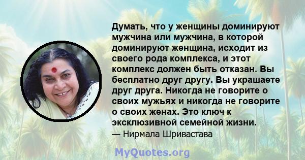 Думать, что у женщины доминируют мужчина или мужчина, в которой доминируют женщина, исходит из своего рода комплекса, и этот комплекс должен быть отказан. Вы бесплатно друг другу. Вы украшаете друг друга. Никогда не