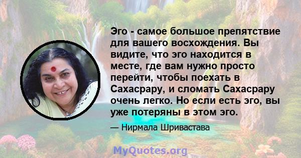 Эго - самое большое препятствие для вашего восхождения. Вы видите, что эго находится в месте, где вам нужно просто перейти, чтобы поехать в Сахасрару, и сломать Сахасрару очень легко. Но если есть эго, вы уже потеряны в 