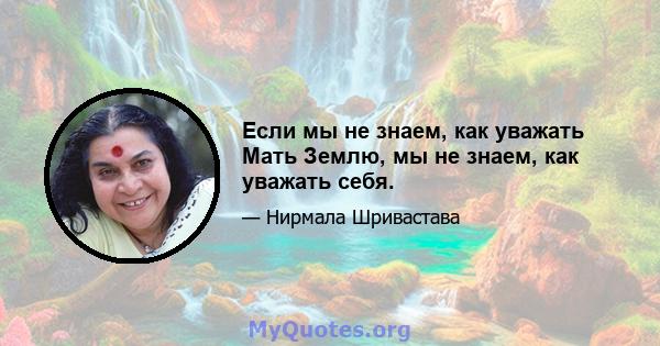 Если мы не знаем, как уважать Мать Землю, мы не знаем, как уважать себя.