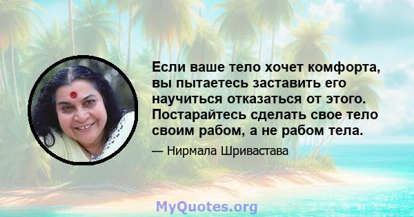 Если ваше тело хочет комфорта, вы пытаетесь заставить его научиться отказаться от этого. Постарайтесь сделать свое тело своим рабом, а не рабом тела.