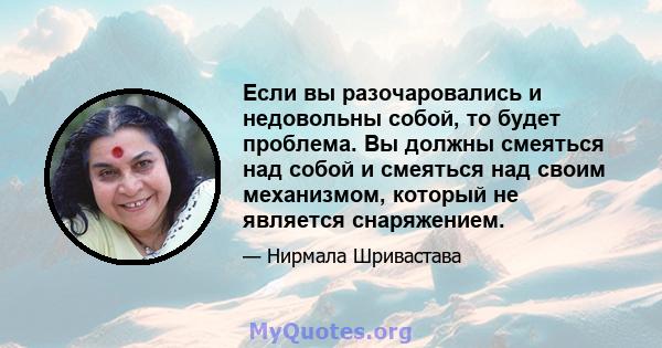 Если вы разочаровались и недовольны собой, то будет проблема. Вы должны смеяться над собой и смеяться над своим механизмом, который не является снаряжением.