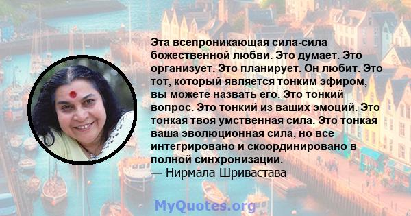 Эта всепроникающая сила-сила божественной любви. Это думает. Это организует. Это планирует. Он любит. Это тот, который является тонким эфиром, вы можете назвать его. Это тонкий вопрос. Это тонкий из ваших эмоций. Это