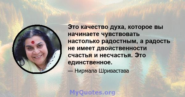 Это качество духа, которое вы начинаете чувствовать настолько радостным, а радость не имеет двойственности счастья и несчастья. Это единственное.