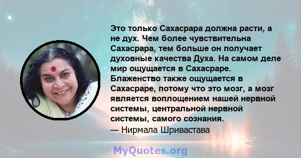 Это только Сахасрара должна расти, а не дух. Чем более чувствительна Сахасрара, тем больше он получает духовные качества Духа. На самом деле мир ощущается в Сахасраре. Блаженство также ощущается в Сахасраре, потому что