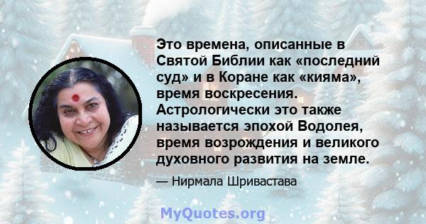 Это времена, описанные в Святой Библии как «последний суд» и в Коране как «кияма», время воскресения. Астрологически это также называется эпохой Водолея, время возрождения и великого духовного развития на земле.