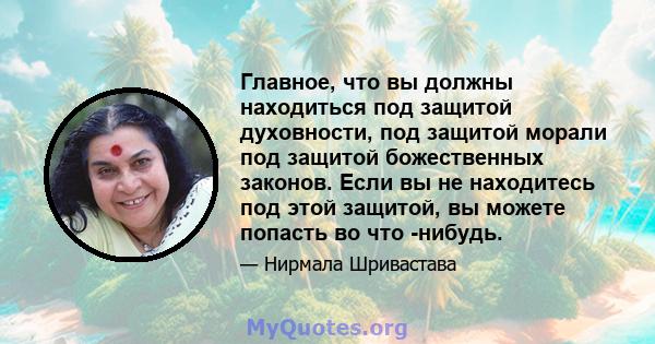 Главное, что вы должны находиться под защитой духовности, под защитой морали под защитой божественных законов. Если вы не находитесь под этой защитой, вы можете попасть во что -нибудь.