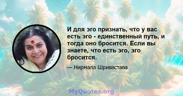 И для эго признать, что у вас есть эго - единственный путь, и тогда оно бросится. Если вы знаете, что есть эго, эго бросится.