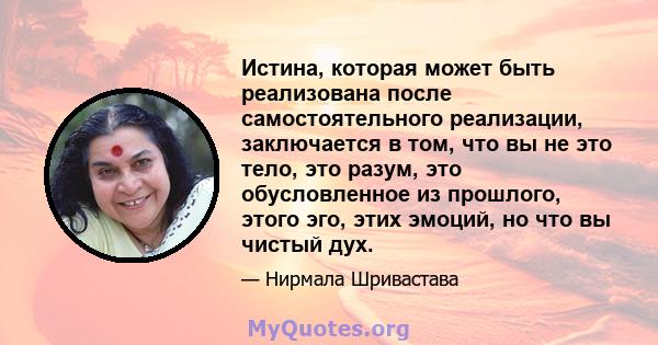 Истина, которая может быть реализована после самостоятельного реализации, заключается в том, что вы не это тело, это разум, это обусловленное из прошлого, этого эго, этих эмоций, но что вы чистый дух.