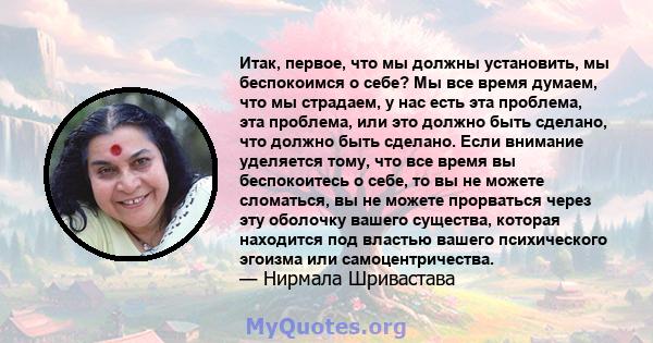 Итак, первое, что мы должны установить, мы беспокоимся о себе? Мы все время думаем, что мы страдаем, у нас есть эта проблема, эта проблема, или это должно быть сделано, что должно быть сделано. Если внимание уделяется