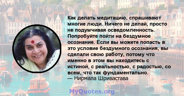 Как делать медитацию, спрашивают многие люди. Ничего не делай, просто не подумчивая осведомленность. Попробуйте пойти на бездумное осознание. Если вы можете попасть в это условие бездумного осознания, вы сделали свою