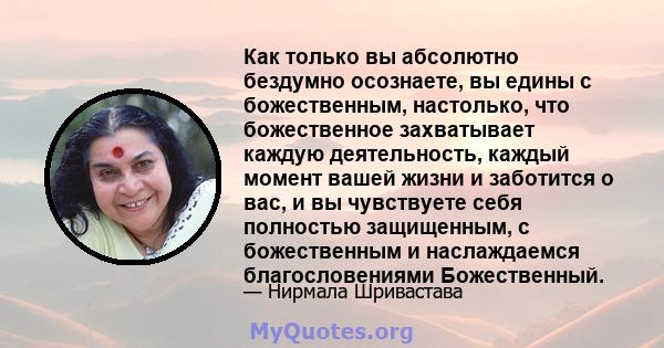 Как только вы абсолютно бездумно осознаете, вы едины с божественным, настолько, что божественное захватывает каждую деятельность, каждый момент вашей жизни и заботится о вас, и вы чувствуете себя полностью защищенным, с 