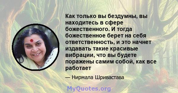 Как только вы бездумны, вы находитесь в сфере божественного. И тогда божественное берет на себя ответственность, и это начнет издавать такие красивые вибрации, что вы будете поражены самим собой, как все работает