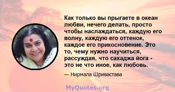 Как только вы прыгаете в океан любви, нечего делать, просто чтобы наслаждаться, каждую его волну, каждую его оттенок, каждое его прикосновение. Это то, чему нужно научиться, рассуждая, что сахаджа йога - это не что