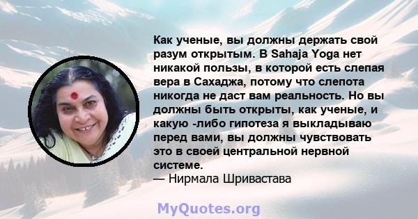 Как ученые, вы должны держать свой разум открытым. В Sahaja Yoga нет никакой пользы, в которой есть слепая вера в Сахаджа, потому что слепота никогда не даст вам реальность. Но вы должны быть открыты, как ученые, и