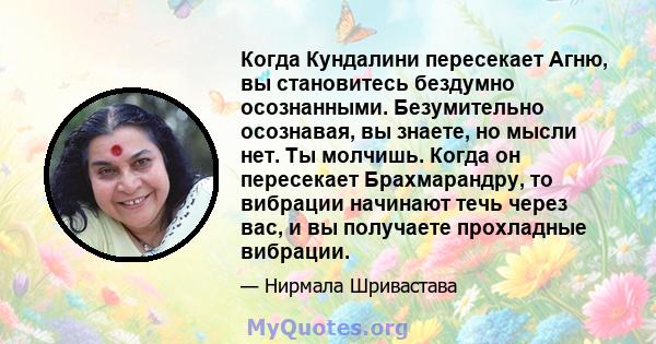 Когда Кундалини пересекает Агню, вы становитесь бездумно осознанными. Безумительно осознавая, вы знаете, но мысли нет. Ты молчишь. Когда он пересекает Брахмарандру, то вибрации начинают течь через вас, и вы получаете