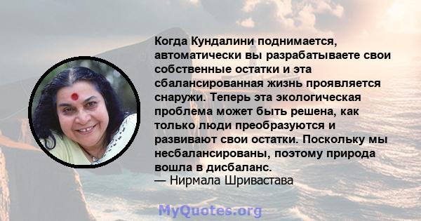 Когда Кундалини поднимается, автоматически вы разрабатываете свои собственные остатки и эта сбалансированная жизнь проявляется снаружи. Теперь эта экологическая проблема может быть решена, как только люди преобразуются