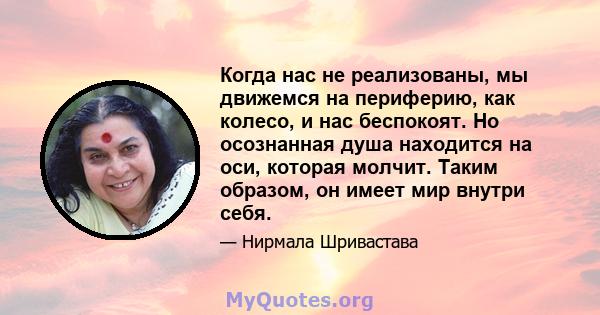 Когда нас не реализованы, мы движемся на периферию, как колесо, и нас беспокоят. Но осознанная душа находится на оси, которая молчит. Таким образом, он имеет мир внутри себя.