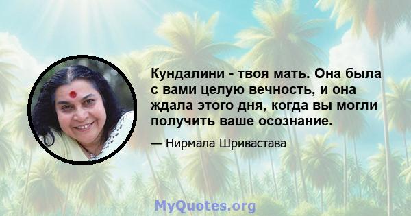 Кундалини - твоя мать. Она была с вами целую вечность, и она ждала этого дня, когда вы могли получить ваше осознание.