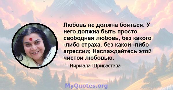 Любовь не должна бояться. У него должна быть просто свободная любовь, без какого -либо страха, без какой -либо агрессии; Наслаждайтесь этой чистой любовью.