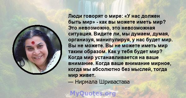 Люди говорят о мире: «У нас должен быть мир» - как вы можете иметь мир? Это невозможно, это невозможная ситуация. Видите ли, мы думаем, думая, организуя, манипулируя, у нас будет мир. Вы не можете. Вы не можете иметь