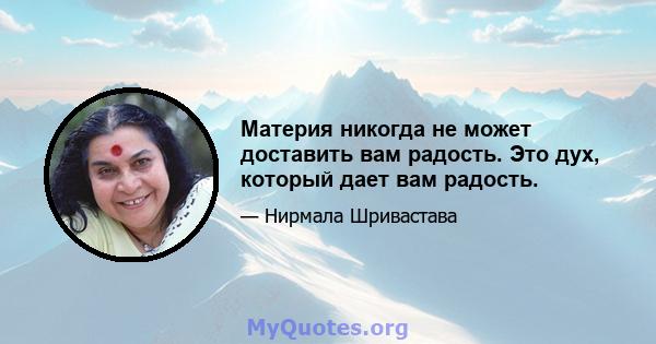 Материя никогда не может доставить вам радость. Это дух, который дает вам радость.