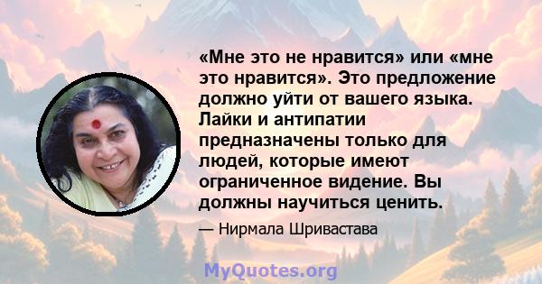 «Мне это не нравится» или «мне это нравится». Это предложение должно уйти от вашего языка. Лайки и антипатии предназначены только для людей, которые имеют ограниченное видение. Вы должны научиться ценить.