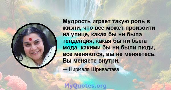 Мудрость играет такую ​​роль в жизни, что все может произойти на улице, какая бы ни была тенденция, какая бы ни была мода, какими бы ни были люди, все меняются, вы не меняетесь. Вы меняете внутри.