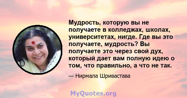 Мудрость, которую вы не получаете в колледжах, школах, университетах, нигде. Где вы это получаете, мудрость? Вы получаете это через свой дух, который дает вам полную идею о том, что правильно, а что не так.