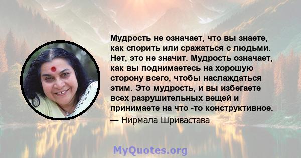 Мудрость не означает, что вы знаете, как спорить или сражаться с людьми. Нет, это не значит. Мудрость означает, как вы поднимаетесь на хорошую сторону всего, чтобы наслаждаться этим. Это мудрость, и вы избегаете всех