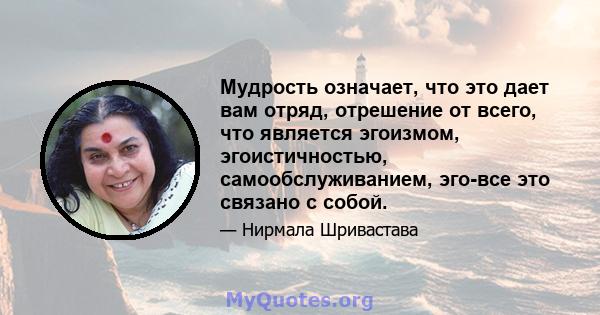 Мудрость означает, что это дает вам отряд, отрешение от всего, что является эгоизмом, эгоистичностью, самообслуживанием, эго-все это связано с собой.