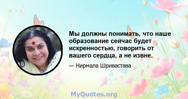 Мы должны понимать, что наше образование сейчас будет искренностью, говорить от вашего сердца, а не извне.