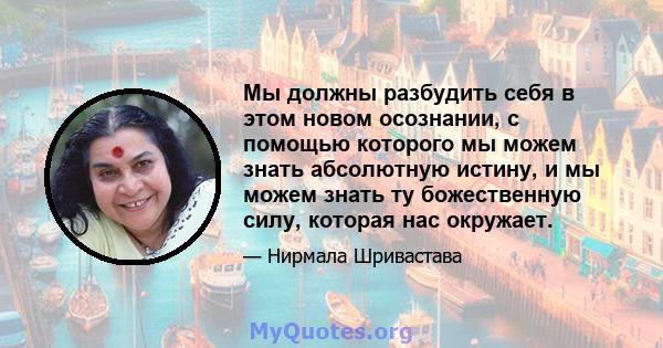 Мы должны разбудить себя в этом новом осознании, с помощью которого мы можем знать абсолютную истину, и мы можем знать ту божественную силу, которая нас окружает.