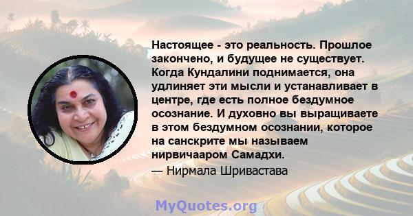 Настоящее - это реальность. Прошлое закончено, и будущее не существует. Когда Кундалини поднимается, она удлиняет эти мысли и устанавливает в центре, где есть полное бездумное осознание. И духовно вы выращиваете в этом