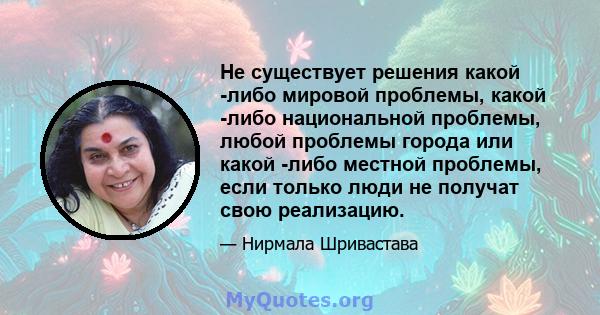 Не существует решения какой -либо мировой проблемы, какой -либо национальной проблемы, любой проблемы города или какой -либо местной проблемы, если только люди не получат свою реализацию.